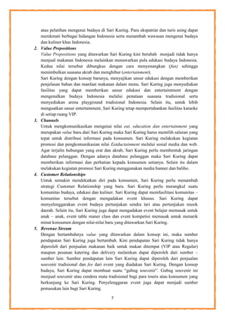 7
atau pelatihan mengenai budaya di Sari Kuring. Para ekspatriat dan turis asing dapat
menikmati berbagai hidangan Indonesia serta menambah wawasan mengenai budaya
dan kuliner khas Indonesia.
2. Value Prepositions
Value Prepositions yang ditawarkan Sari Kuring kini berubah menjadi tidak hanya
menjual makanan Indonesia melainkan menawarkan pula edukasi budaya Indonesia.
Kedua nilai tersebut dibungkus dengan cara menyenangkan (fun) sehingga
menimbulkan suasana akrab dan menghibur (entertainment).
Sari Kuring dengan konsep barunya, menyajikan unsur edukasi dengan memberikan
penjelasan bahan dan manfaat makanan dalam menu. Sari Kuring juga menyediakan
fasilitas yang dapat memberikan unsur edukasi dan entertaintment dengan
mengenalkan budaya Indonesia melalui penataan suasana tradisional serta
menyediakan arena playground tradisional Indonesia. Selain itu, untuk lebih
menguatkan unsur entertainment, Sari Kuring tetap mempertahankan fasilitas karaoke
di setiap ruang VIP.
3. Channels
Untuk mengkomunikasikan mengenai nilai eat, education dan entertainment yang
merupakan value baru dari Sari Kuring maka Sari Kuring harus memilih saluran yang
tepat untuk distribusi informasi pada konsumen. Sari Kuring melakukan kegiatan
promosi dan pengkomunikasian nilai Eatductainment melalui sosial media dan web.
Agar terjalin hubungan yang erat dan akrab, Sari Kuring perlu membentuk jaringan
database pelanggan. Dengan adanya database pelanggan maka Sari Kuring dapat
memberikan informasi dan perhatian kepada konsumen setianya. Selain itu dalam
melakukan kegiatan promosi Sari Kuring menggunakan media banner dan baliho.
4. Customer Relationships
Untuk semakin mendekatkan diri pada konsumen, Sari Kuring perlu menambah
strategi Customer Relationship yang baru. Sari Kuring perlu merangkul suatu
komunitas budaya, edukasi dan kuliner. Sari Kuring dapat memfasilitasi komunitas –
komunitas tersebut dengan mengadakan event khusus. Sari Kuring dapat
menyelenggarakan event budaya pertunjukan sendra tari atau pertunjukan musik
daerah. Selain itu, Sari Kuring juga dapat mengadakan event belajar memasak untuk
anak – anak, event table maner class dan event kompetisi memasak untuk menarik
minat konsumen dengan nilai-nilai baru yang ditawarkan Sari Kuring.
5. Revenue Stream
Dengan bertambahnya value yang ditawarkan dalam konsep ini, maka sumber
pendapatan Sari Kuring juga bertambah. Kini pendapatan Sari Kuring tidak hanya
diperoleh dari penjualan makanan baik untuk makan ditempat (VIP atau Regular)
maupun pesanan katering dan delivery melainkan dapat diperoleh dari sumber –
sumber lain. Sumber pendapatan lain Sari Kuring dapat diperoleh dari penjualan
souvenir tradisional dan fee dari event yang diadakan Sari Kuring. Dengan konsep
budaya, Sari Kuring dapat membuat suatu “gubug souvenir”. Gubug souvenir ini
menjual souvenir atau cendera mata tradisional bagi para touris atau konsumen yang
berkunjung ke Sari Kuring. Penyelenggaran event juga dapat menjadi sumber
pemasukan lain bagi Sari Kuring.
 