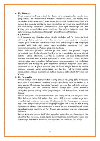 8
6. Key Resources
Untuk mencapai hasil yang optimal, Sari Kuring perlu mengoptimalkan seumber daya
yang dimiliki dan menambahkan beberapa sumber daya baru. Sari Kuring perlu
melakukan penambahan sumber daya terkait dengan nilai Eatductainment. Dari segi
sumber daya manusia, Sari Kuring dapat memfasilitasi karyawan yang memiliki bakat
seni untuk mengaktualisasikan kemampuannya. Dalam aspek sumber daya fisik, Sari
Kuring perlu menambahkan unsur tradisional dan budaya Indonesia mulai dari
dekorasi resto, peralatan makan hingga play ground tradisional Indonesia.
7. Key Activities
Aktivitas usaha yang dilakukan selama ini telah dilakukan oleh Sari Kuring meliputi
aktivitas produksi, aktivitas service dan aktivitas promosi. Aktivitas – aktivitas
tersebut perlu secara terus menerus dilakukan suatu perbaikan agar Sari Kuring dapat
semakin lebih baik. Sari Kuring perlu melakukan pembakuan SOP dan
mengimplementasikan SOP dalam setiap aktivitas bisnis.
Selain melakukan perbaikan aktivitas produksi, servis dan promosi, dengan
mengadopsi value Eatductainment, Sari Kuring harus melakukan aktivitas edukasi
kultural (cultural education). Aktivitas ini dilakukan agar nilai Eatductainment
semakin menancap kuat di benak konsumen. Aktivitas edukasi kultural meliputi
pendekorasian resto, pengadaan fasilitas hingga penyelenggaraan event pendidikan
kebudayaan. Sari Kuring tidak perlu melakukan perekrutan karyawan khusus untuk
mengurusi hal ini. Kegiatan tersebut dapat dilakukan dengan konsep by project
sehingga siapapun dapat mengerjakan aktivitas ini. Hal terpenting adalah
menanamkan kecintaan akan seni dan budaya Indonesia pada seluruh karyawan Sari
Kuring.
8. Key Partnerships
Dengan adanya konsep baru pada Sari Kuring, maka Sari Kuring perlu melakukan
kerja sama dengan rekanan – rekanan strategis. Sari Kuring dapat melakukan kerja
sama dengan Departemen Pariwisata, Pemasok souvenir dan oleh-oleh nasional,
Penyelenggara Tour dan komunitas pencinta budaya serta kuliner Indonesia
merupakan partner penting dalam pengembangan Sari Kuring dalam pendekatan
budaya.
Dengan mengambil konsep eatductainment, Sari Kuring seolah-olah menjadi Taman
Mini Indonesia dalam hal budaya dan kuliner. Hal tersebut menjadi daya tarik
tersendiri bagi wisatawan luar negeri. Oleh karena itu, Sari Kuring perlu melakukan
kerja sama dengan dinas pariwisata dan penyelenggara tour. Selain itu Sari Kuring
juga perlu melakukan kerja sama dengan pemasok souvenir tradisional untuk tujuan
pengadaan barang tradisional di Sari Kuring serta penjualan souvenir khas daerah
Indonesia.
Dengan konsep ini partner Sari Kuring bertambah anatara lain, supplier souvenir dan
oleh-oleh khas Indonesia, media, figure endorsement yang meliputi artis kuliner dan
duta budaya, departemen pariwisata, tour organizer, dan komunitas seni budaya.
 