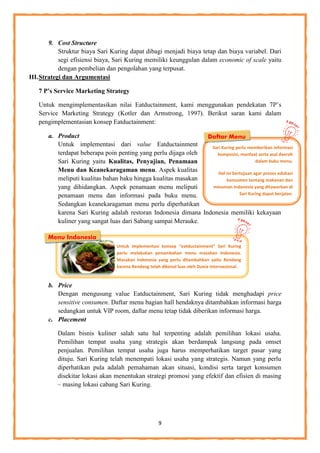 9
.
9. Cost Structure
Struktur biaya Sari Kuring dapat dibagi menjadi biaya tetap dan biaya variabel. Dari
segi efisiensi biaya, Sari Kuring memiliki keunggulan dalam economic of scale yaitu
dengan pembelian dan pengolahan yang terpusat.
III.Strategi dan Argumentasi
7 P’s Service Marketing Strategy
Untuk mengimplementasikan nilai Eatductainment, kami menggunakan pendekatan 7P’s
Service Marketing Strategy (Kotler dan Armstrong, 1997). Berikut saran kami dalam
pengimplementasian konsep Eatductainment:
a. Product
Untuk implementasi dari value Eatductainment
terdapat beberapa poin penting yang perlu dijaga oleh
Sari Kuring yaitu Kualitas, Penyajian, Penamaan
Menu dan Keanekaragaman menu. Aspek kualitas
meliputi kualitas bahan baku hingga kualitas masakan
yang dihidangkan. Aspek penamaan menu meliputi
penamaan menu dan informasi pada buku menu.
Sedangkan keanekaragaman menu perlu diperhatikan
karena Sari Kuring adalah restoran Indonesia dimana Indonesia memiliki kekayaan
kuliner yang sangat luas dari Sabang sampai Merauke.
b. Price
Dengan mengusung value Eatductainment, Sari Kuring tidak menghadapi price
sensitive consumen. Daftar menu bagian hall hendaknya ditambahkan informasi harga
sedangkan untuk VIP room, daftar menu tetap tidak diberikan informasi harga.
c. Placement
Dalam bisnis kuliner salah satu hal terpenting adalah pemilihan lokasi usaha.
Pemilihan tempat usaha yang strategis akan berdampak langsung pada omset
penjualan. Pemilihan tempat usaha juga harus memperhatikan target pasar yang
dituju. Sari Kuring telah menempati lokasi usaha yang strategis. Namun yang perlu
diperhatikan pula adalah pemahaman akan situasi, kondisi serta target konsumen
disekitar lokasi akan menentukan strategi promosi yang efektif dan efisien di masing
– masing lokasi cabang Sari Kuring.
Daftar Menu
Untuk implementasi konsep “eatductainment” Sari Kuring
perlu melakukan penambahan menu masakan Indonesia.
Masakan Indonesia yang perlu ditambahkan yaitu Rendang
karena Rendang telah dikenal luas oleh Dunia Internasional.
Sari Kuring perlu memberikan informasi
komposisi, manfaat serta asal daerah
dalam buku menu.
Hal ini bertujuan agar proses edukasi
konsumen tentang makanan dan
minuman Indonesia yang ditawarkan di
Sari Kuring dapat berjalan.
Menu Indonesia
 