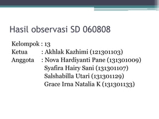 Hasil observasi SD 060808
Kelompok : 13
Ketua : Akhlak Kazhimi (121301103)
Anggota : Nova Hardiyanti Pane (131301009)
Syafira Hairy Sani (131301107)
Salshabilla Utari (131301129)
Grace Irna Natalia K (131301133)
 