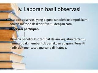 iv. Laporan hasil observasi
• Metode observasi yang digunakan oleh kelompok kami
adalah metode deskriptif yaitu dengan cara :
observasi partisipan.
Dimana peneliti ikut terlibat dalam kegiatan tertentu,
namun tidak membentuk perlakuan apapun. Peneliti
hadir dan mencatat apa yang dilihatnya.
 