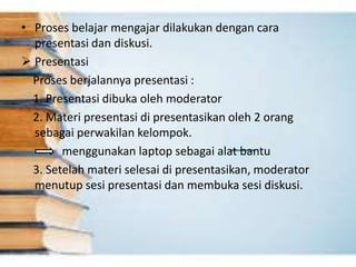 • Proses belajar mengajar dilakukan dengan cara
presentasi dan diskusi.
 Presentasi
Proses berjalannya presentasi :
1. Presentasi dibuka oleh moderator
2. Materi presentasi di presentasikan oleh 2 orang
sebagai perwakilan kelompok.
menggunakan laptop sebagai alat bantu
3. Setelah materi selesai di presentasikan, moderator
menutup sesi presentasi dan membuka sesi diskusi.
 
