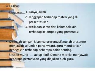 Diskusi
mencakup 1. Tanya jawab
2. Tanggapan terhadap materi yang di
presentasikan
3. Kritik dan saran dari kelompok lain
terhadap kelompok yang presentasi
• Ditengah-tengah jalannya presentasi(setelah presenter
menjawab sejumlah pertanyaan), guru memberikan
penegasan terhadap beberapa point penting.
Respon murid cukup aktif. Dimana mereka menjawab
beberapa pertanyaan yang diajukan oleh guru.
 