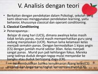 V. Analisis dengan teori
• Berkaitan dengan pendekatan dalam Psikologi, sekolah yang
kami observasi menggunakan pendekatan learning, yaitu
behavior, khususnya classical dan operant conditioning.
1. Classical Conditioning
 Penerapannya :
Belajar di siang hari (UCS), dimana awalnya kelas masih
tidak terlalu panas, murid masih memperhatikan guru yang
sedang menjelaskan (UCR). Namun lama kelamaan kelas
menjadi semakin panas. Dengan bermodalkan 1 kipas angin
(CS) dengan jumlah murid sekitar 30an. Kelas menjadi
sangat panas . Murid pun jadi kehilangan fokus. Mereka
yang tadinya duduk dengan tegap mulai menyandar ke
bangku atau duduk bertopang dagu (CR).
Ini membuktikan bahwa kenyamanan ruang kelas(CS)
menentukan bagaimana tingkat konsentrasi murid (CR).
 