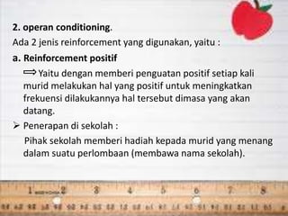 2. operan conditioning.
Ada 2 jenis reinforcement yang digunakan, yaitu :
a. Reinforcement positif
Yaitu dengan memberi penguatan positif setiap kali
murid melakukan hal yang positif untuk meningkatkan
frekuensi dilakukannya hal tersebut dimasa yang akan
datang.
 Penerapan di sekolah :
Pihak sekolah memberi hadiah kepada murid yang menang
dalam suatu perlombaan (membawa nama sekolah).
 