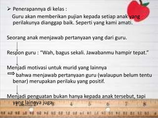  Penerapannya di kelas :
Guru akan memberikan pujian kepada setiap anak yang
perilakunya dianggap baik. Seperti yang kami amati.
Seorang anak menjawab pertanyaan yang dari guru.
Respon guru : “Wah, bagus sekali. Jawabanmu hampir tepat.”
Menjadi motivasi untuk murid yang lainnya
bahwa menjawab pertanyaan guru (walaupun belum tentu
benar) merupakan perilaku yang positif.
Menjadi penguatan bukan hanya kepada anak tersebut, tapi
yang lainnya juga.
 
