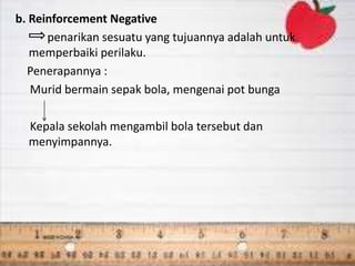 b. Reinforcement Negative
penarikan sesuatu yang tujuannya adalah untuk
memperbaiki perilaku.
Penerapannya :
Murid bermain sepak bola, mengenai pot bunga
Kepala sekolah mengambil bola tersebut dan
menyimpannya.
 