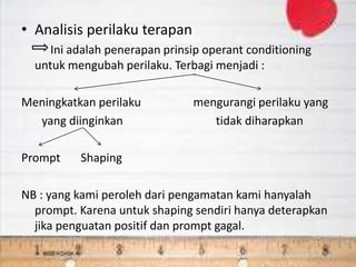 • Analisis perilaku terapan
Ini adalah penerapan prinsip operant conditioning
untuk mengubah perilaku. Terbagi menjadi :
Meningkatkan perilaku mengurangi perilaku yang
yang diinginkan tidak diharapkan
Prompt Shaping
NB : yang kami peroleh dari pengamatan kami hanyalah
prompt. Karena untuk shaping sendiri hanya deterapkan
jika penguatan positif dan prompt gagal.
 
