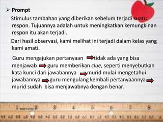  Prompt
Stimulus tambahan yang diberikan sebelum terjadi suatu
respon. Tujuannya adalah untuk meningkatkan kemungkinan
respon itu akan terjadi.
Dari hasil observasi, kami melihat ini terjadi dalam kelas yang
kami amati.
Guru mengajukan pertanyaan tidak ada yang bisa
menjawab guru memberikan clue, seperti menyebutkan
kata kunci dari jawabannya murid mulai mengetahui
jawabannya guru mengulang kembali pertanyaannya
murid sudah bisa menjawabnya dengan benar.
 