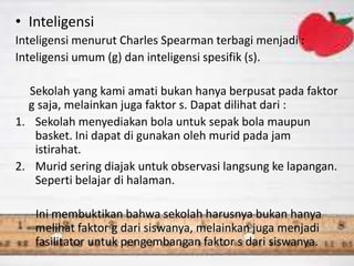 • Inteligensi
Inteligensi menurut Charles Spearman terbagi menjadi :
Inteligensi umum (g) dan inteligensi spesifik (s).
Sekolah yang kami amati bukan hanya berpusat pada faktor
g saja, melainkan juga faktor s. Dapat dilihat dari :
1. Sekolah menyediakan bola untuk sepak bola maupun
basket. Ini dapat di gunakan oleh murid pada jam
istirahat.
2. Murid sering diajak untuk observasi langsung ke lapangan.
Seperti belajar di halaman.
Ini membuktikan bahwa sekolah harusnya bukan hanya
melihat faktor g dari siswanya, melainkan juga menjadi
fasilitator untuk pengembangan faktor s dari siswanya.
 