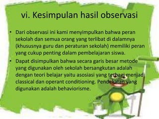 vi. Kesimpulan hasil observasi
• Dari observasi ini kami menyimpulkan bahwa peran
sekolah dan semua orang yang terlibat di dalamnya
(khususnya guru dan peraturan sekolah) memiliki peran
yang cukup penting dalam pembelajaran siswa.
• Dapat disimpulkan bahwa secara garis besar metode
yang digunakan oleh sekolah bersangkutan adalah
dengan teori belajar yaitu asosiasi yang terbagi menjadi
classical dan operant conditioning. Pendekatan yang
digunakan adalah behaviorisme.
 