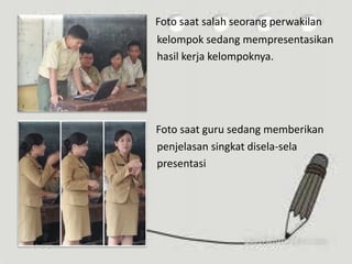 Foto saat salah seorang perwakilan
kelompok sedang mempresentasikan
hasil kerja kelompoknya.
Foto saat guru sedang memberikan
penjelasan singkat disela-sela
presentasi
 