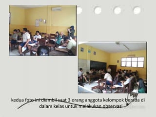 kedua foto ini diambil saat 3 orang anggota kelompok berada di
dalam kelas untuk melakukan observasi
 