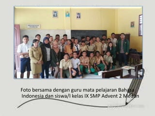 Foto bersama dengan guru mata pelajaran Bahasa
Indonesia dan siswa/I kelas IX SMP Advent 2 Medan
 