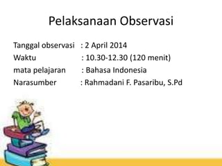Pelaksanaan Observasi
Tanggal observasi : 2 April 2014
Waktu : 10.30-12.30 (120 menit)
mata pelajaran : Bahasa Indonesia
Narasumber : Rahmadani F. Pasaribu, S.Pd
 