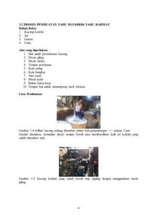 4
3.2 PROSES PEMBUATAN TAHU DI PABRIK TAHU RAHMAT
Bahan Baku:
1 Kacang kedelai
2 Air
3 Garam
4 Cuka
Alat yang diperlukan:
1 Bak untuk perendaman kacang
2 Mesin giling
3 Mesin molen
4 Tempat perebusan
5 Kain saring
6 Kain bungkus
7 Alat cetak
8 Mesin ketel
9 Bahan bakar kayu
10 Tempat bak untuk menampung hasil rebusan
Cara Pembuatan:
Gambar 1.4 terlihat kacang sedang direndam dalam bak penampungan +/- selama 3 jam
Setelah direndam, kemudian dicuci sampai bersih atau membersihkan kulit ari kedelai yang
sudah direndam tadi.
Gambar 1.5 kacang kedelai yang sudah bersih siap digiling dengan menggunakan mesin
giling.
 