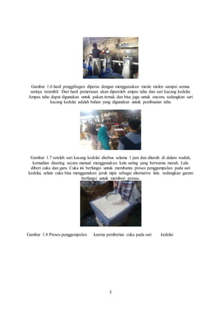 5
Gambar 1.6 hasil penggilingan diperas dengan menggunakan mesin molen sampai semua
sarinya terambil. Dari hasil pemerasan akan diperoleh ampas tahu dan sari kacang kedelai.
Ampas tahu dapat digunakan untuk pakan ternak dan bisa juga untuk oncom, sedangkan sari
kacang kedelai adalah bahan yang digunakan untuk pembuatan tahu
Gambar 1.7 setelah sari kacang kedelai direbus selama 1 jam dan ditaruh di dalam wadah,
kemudian disaring secara manual menggunakan kain saring yang berwarna merah. Lalu
diberi cuka dan gara. Cuka ini berfungsi untuk membantu proses penggumpalan pada sari
kedelai, selain cuka bisa menggunakan jeruk nipis sebagai alternative lain. sedangkan garam
berfungsi untuk memberi perasa.
Gambar 1.8 Proses penggumpalan karena pemberian cuka pada sari kedelai
 