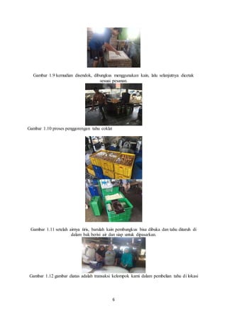 6
Gambar 1.9 kemudian disendok, dibungkus menggunakan kain, lalu selanjutnya dicetak
sesuai pesanan.
Gambar 1.10 proses penggorengan tahu coklat
Gambar 1.11 setelah airnya tiris, barulah kain pembungkus bisa dibuka dan tahu ditaruh di
dalam bak berisi air dan siap untuk dipasarkan.
Gambar 1.12 gambar diatas adalah transaksi kelompok kami dalam pembelian tahu di lokasi
 