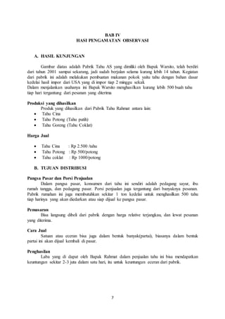7
BAB IV
HASI PENGAMATAN OBSERVASI
A. HASIL KUNJUNGAN
Gambar diatas adalah Pabrik Tahu AS yang dimiliki oleh Bapak Warsito, telah berdiri
dari tahun 2001 sampai sekarang, jadi sudah berjalan selama kurang lebih 14 tahun. Kegiatan
dari pabrik ini adalah melakukan pembuatan makanan pokok yaitu tahu dengan bahan dasar
kedelai hasil impor dari USA yang di impor tiap 2 minggu sekali.
Dalam menjalankan usahanya ini Bapak Warsito menghasilkan kurang lebih 500 buah tahu
tiap hari tergantung dari pesanan yang diterima
Produksi yang dihasilkan
Produk yang dihasilkan dari Pabrik Tahu Rahmat antara lain:
 Tahu Cina
 Tahu Potong (Tahu putih)
 Tahu Goreng (Tahu Coklat)
Harga Jual
 Tahu Cina : Rp 2.500 /tahu
 Tahu Potong : Rp 500/potong
 Tahu coklat : Rp 1000/potong
B. TUJUAN DISTRIBUSI
Pangsa Pasar dan Porsi Penjualan
Dalam pangsa pasar, konsumen dari tahu ini sendiri adalah pedagang sayur, ibu
rumah tangga, dan pedagang pasar. Porsi penjualan juga tergantung dari banyaknya pesanan.
Pabrik rumahan ini juga membutuhkan sekitar 1 ton kedelai untuk menghasilkan 500 tahu
tiap harinya yang akan diedarkan atau siap dijual ke pangsa pasar.
Pemasaran
Bisa langsung dibeli dari pabrik dengan harga relative terjangkau, dan lewat pesanan
yang diterima.
Cara Jual
Satuan atau eceran bisa juga dalam bentuk banyak(partai), biasanya dalam bentuk
partai ini akan dijual kembali di pasar.
Penghasilan
Laba yang di dapat oleh Bapak Rahmat dalam penjualan tahu ini bisa mendapatkan
keuntungan sekitar 2-3 juta dalam satu hari, itu untuk keuntungan eceran dari pabrik.
 