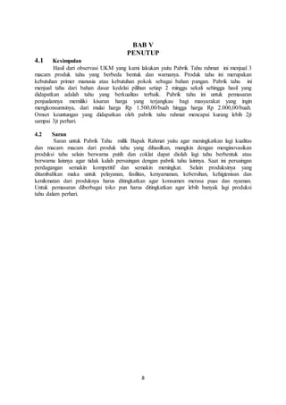 8
BAB V
PENUTUP
4.1 Kesimpulan
Hasil dari observasi UKM yang kami lakukan yaitu Pabrik Tahu rahmat ini menjual 3
macam produk tahu yang berbeda bentuk dan warnanya. Produk tahu ini merupakan
kebutuhan primer manusia atau kebutuhan pokok sebagai bahan pangan. Pabrik tahu ini
menjual tahu dari bahan dasar kedelai pilihan setiap 2 minggu sekali sehingga hasil yang
didapatkan adalah tahu yang berkualitas terbaik. Pabrik tahu ini untuk pemasaran
penjualannya memiliki kisaran harga yang terjangkau bagi masyarakat yang ingin
mengkonsumsinya, dari mulai harga Rp 1.500,00/buah hingga harga Rp 2.000,00/buah.
Omset keuntungan yang didapatkan oleh pabrik tahu rahmat mencapai kurang lebih 2jt
sampai 3jt perhari.
4.2 Saran
Saran untuk Pabrik Tahu milik Bapak Rahmat yaitu agar meningkatkan lagi kualitas
dan macam macam dari produk tahu yang dihasilkan, mungkin dengan menginovasikan
produksi tahu selain berwarna putih dan coklat dapat diolah lagi tahu berbentuk atau
berwarna lainnya agar tidak kalah persaingan dengan pabrik tahu lainnya. Saat ini persaingan
perdagangan semakin kompetitif dan semakin meningkat. Selain produksinya yang
ditambahkan maka untuk pelayanan, fasilitas, kenyamanan, kebersihan, kehigienisan dan
kenikmatan dari produknya harus ditingkatkan agar konsumen merasa puas dan nyaman.
Untuk pemasaran diberbagai toko pun harus ditingkatkan agar lebih banyak lagi produksi
tahu dalam perhari.
 