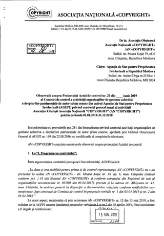 .•
ASOCIATIA NATIONALA «COPYRIGHT».. ..
Republica Moldova, MD-2005, mun. Chişinău, str. Moara Roşie, 19 of. 6
TeVfax: (+373 22) 23-77-22, GSM: 069551551, 069109889 Email: mpa(ajdntmd
De la: Asociaţia Obştească
Asociaţia Naţională «COPYRIGHT»
/AN «COPYRIGHT»/
Sediul: str. Moara Roşie 19, of. 6
mun. Chişinău, Republica Moldova
Către: Agenţia de Stat pentru Proprietatea
Intelectuală a Republicii Moldova
Sediul: str. Andrei Doga nr.24 bloc 1
mun.Chişinău, Republica Moldova, MD 2024
Observaţii asupra Proiectului Actul de control nr. 20 din __ iunie 2019
al Comisiei de control a activităţii organizaţiilor de gestiune colectivă
a drepturilor patrimoniale de autor şi/sau conexe din cadrul Agenţiei de Stat pentru Proprietatea
Intelectuală (AGEPI) privind controlul general anual al activităţii
Asociaţiei Obşteşti Asociaţia Naţională "COPYRIGHT" (AN "COPYRIGHT")
pentru perioada 01.01.2018-31.12.2018
In conformitate cu prevederile pct. 281 din Instructiunea privind controlul activităţii organizaţiilor de
gestiune colectivă a drepturilor patrimoniale de autor şi/sau conexe, aprobată prin Ordinul Directorului
General al AGEPI nr. 169 din 22.08.2016, cu modificarile si completarile ulterioare,
AN «COPYRIGHT» prezinta urmatoarele observatii asupra proiectului Actului de control:
1. La "1. Programarea controlului":
Întru argumentarea constatării presupusei Neconformităţi, AGEPI indică:
"La data şi ora stabilită pentru prima zi de control reprezentanţii AN «COPYRIGHT» nu s-au
prezentat la sediul AN «COPYRIGHT» - str. Moara Roşie nr. 19, ap. 6, mun. Chişinău (indicat
conform pct. 1.18 din Statutul AN «COPYRIGHT» şi coriform extrasului din Registrul de stat al
organizaţiilor necomerciale nr. 05/605 din 05.04.2017), precum şi la adresa str. Albişoara nr. 42,
mun. Chişinău, în vederea punerii la dispoziţie a documentelor solicitate conform notificărilor sus-
menţionate, fapt constatat de Comisia de control în procesele-verbale nr. 1 din 05.04.2019 şi nr. 2 din
05.04.2019. "
La acest aspect, menţionăm că prin scrisoarea AN «COPYRIGHT» nr. 12 din 13 mai 2019, a fost
solicitat de la AGEPI casarea (anularea) proceselor verb~lp nr 1 şi nr') (l"o...o.5...aprilie 2019, fiind considerateI
a fi ilegale şi neîntemeiate: Au.c.r
..A
19, IUN, 2019
INTRARE_LAQ.~ -
 