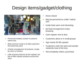Design items/gadget/clothing
                                                   ●   Doors closed
                                                   ●   May be perceived as a little “radical
                                                       chic”
                                                   ●   Inside feels warm and interesting
                                                   ●   No fixed arrangement invites
                                                       browsing
                                                   ●   Cash register next to door
●   Personnel initiates contact if customer        ●   Customers alone or in small groups
    seems lost
                                                   ●   Age mainly 20-30s upward
●   Most common script is to help customers
    find what they want                            ●   Customers enter the store and wonder
                                                       randomly most of the time
●   Chaotic arrangement of products, mostly
    by room or function                            ●   Not everybody makes a purchase
●   Little impulse products by the register, but
    lots of little impulse products around the
    store
 