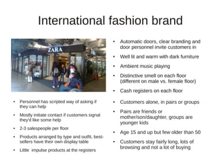 International fashion brand
                                                  ●   Automatic doors, clear branding and
                                                      door personnel invite customers in
                                                  ●   Well lit and warm with dark furniture
                                                  ●   Ambient music playing
                                                  ●   Distinctive smell on each floor
                                                      (different on male vs. female floor)
                                                  ●   Cash registers on each floor
●   Personnel has scripted way of asking if       ●   Customers alone, in pairs or groups
    they can help
                                                  ●   Pairs are friends or
●   Mostly initiate contact if customers signal
                                                      mother/son/daughter, groups are
    they'd like some help
                                                      younger kids
●   2-3 salespeople per floor
                                                  ●   Age 15 and up but few older than 50
●   Products arranged by type and outfit, best-
    sellers have their own display table          ●   Customers stay fairly long, lots of
                                                      browsing and not a lot of buying
●   Little impulse products at the registers
 