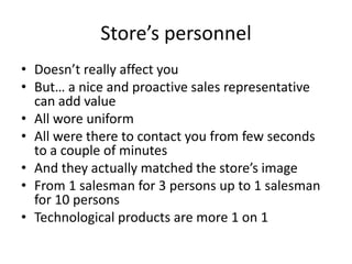 Store’s personnel
• Doesn’t really affect you
• But… a nice and proactive sales representative
  can add value
• All wore uniform
• All were there to contact you from few seconds
  to a couple of minutes
• And they actually matched the store’s image
• From 1 salesman for 3 persons up to 1 salesman
  for 10 persons
• Technological products are more 1 on 1
 