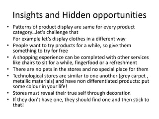 Insights and Hidden opportunities
• Patterns of product display are same for every product
  category…let’s challenge that
  For example let’s display clothes in a different way
• People want to try products for a while, so give them
  something to try for free
• A shopping experience can be completed with other services
  like chairs to sit for a while, fingerfood or a refreshment
• There are no pets in the stores and no special place for them
• Technological stores are similar to one another (grey carpet ,
  metallic materials) and have non differentiated products: put
  some colour in your life!
• Stores must reveal their true self through decoration
• If they don’t have one, they should find one and then stick to
  that!
 