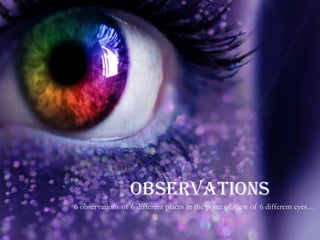 OBSERVATIONS
6 observations of 6 different places in the point of view of 6 different eyes…
 