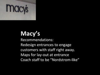 Macy’s
Recommendations:
Redesign entrances to engage
customers with staff right away.
Maps for lay-out at entrance
Coach staff to be “Nordstrom-like”
 
