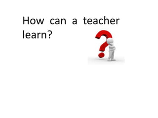 How can a teacher
learn?

 