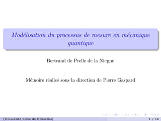 Mod´elisation du processus de mesure en m´ecanique
quantique
Bertrand de Prelle de la Nieppe
M´emoire r´ealis´e sous la direction de Pierre Gaspard
(Universit´e Libre de Bruxelles) 1 / 12
 