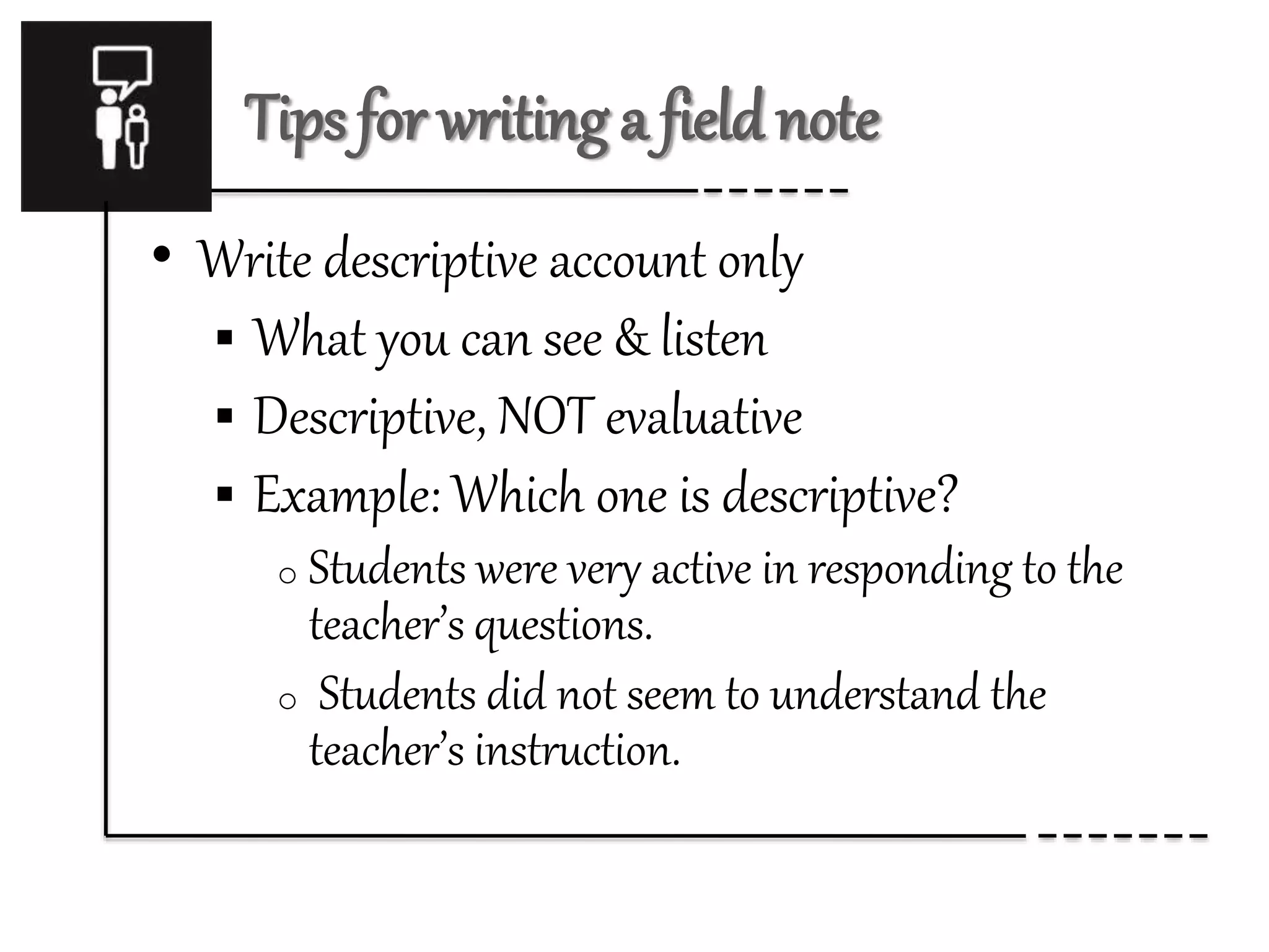 Tips for writing a field note
• Write descriptive account only
 What you can see & listen
 Descriptive, NOT evaluative
 Example: Which one is descriptive?
o Students were very active in responding to the
teacher’s questions.
o Students did not seem to understand the
teacher’s instruction.
 