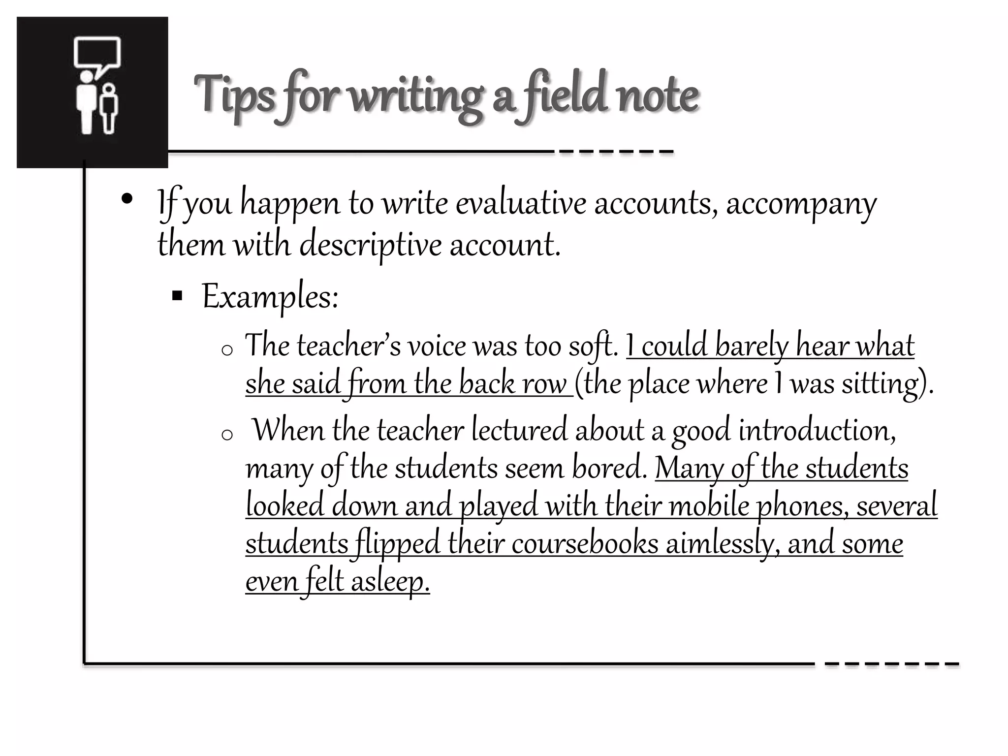 Tips for writing a field note
• If you happen to write evaluative accounts, accompany
them with descriptive account.
 Examples:
o The teacher’s voice was too soft. I could barely hear what
she said from the back row (the place where I was sitting).
o When the teacher lectured about a good introduction,
many of the students seem bored. Many of the students
looked down and played with their mobile phones, several
students flipped their coursebooks aimlessly, and some
even felt asleep.
 