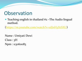 Observation
 Teaching english in thailand #2 –The Audio lingual
method.
(https://m.youtube.com/watch?v=uIJnH3XtSXU)
Name : Umiyati Dewi
Class : 3H
Npm : 113060083
 