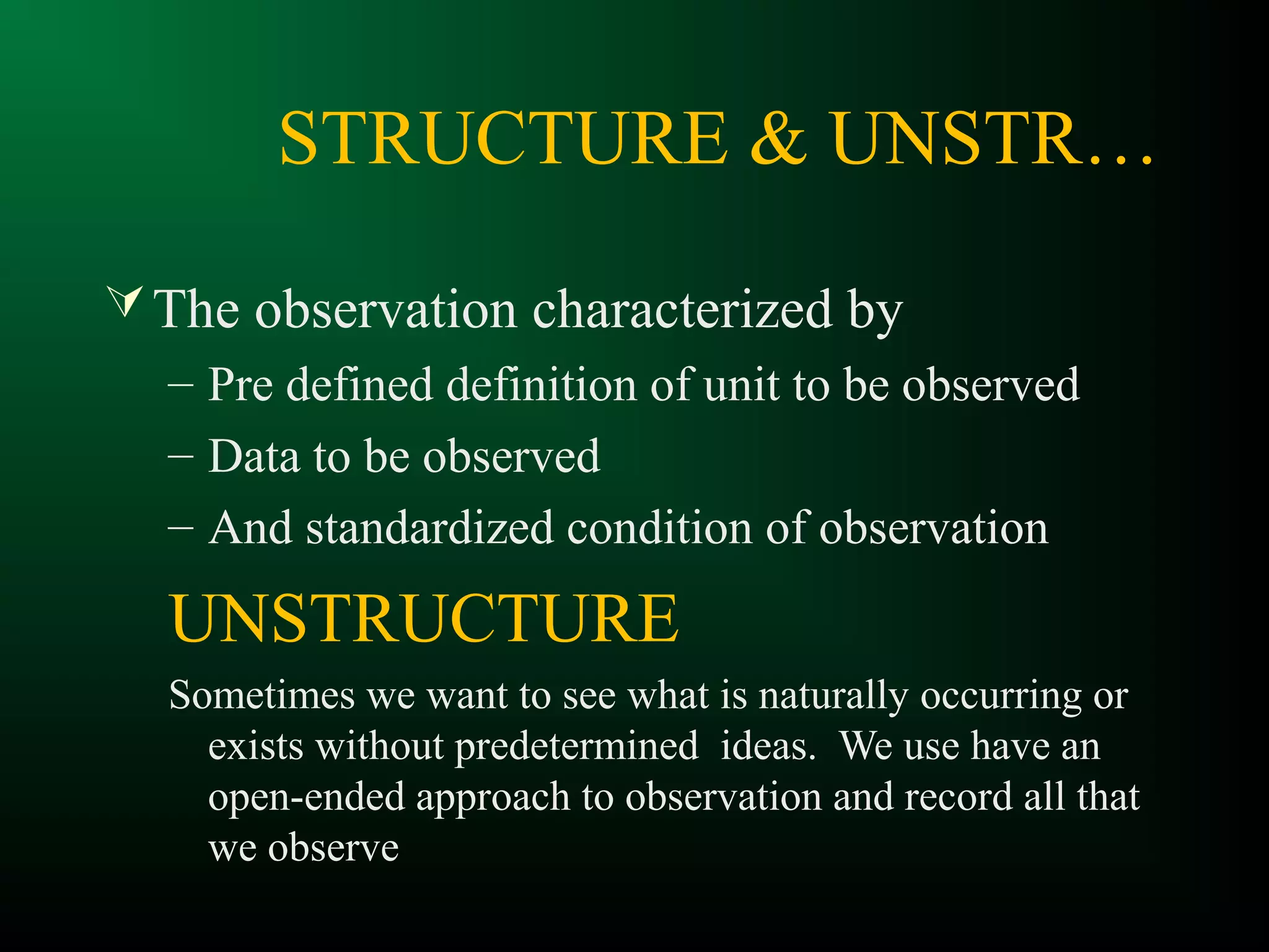 STRUCTURE & UNSTR…
The observation characterized by
– Pre defined definition of unit to be observed
– Data to be observed
– And standardized condition of observation
UNSTRUCTURE
Sometimes we want to see what is naturally occurring or
exists without predetermined ideas. We use have an
open-ended approach to observation and record all that
we observe
 