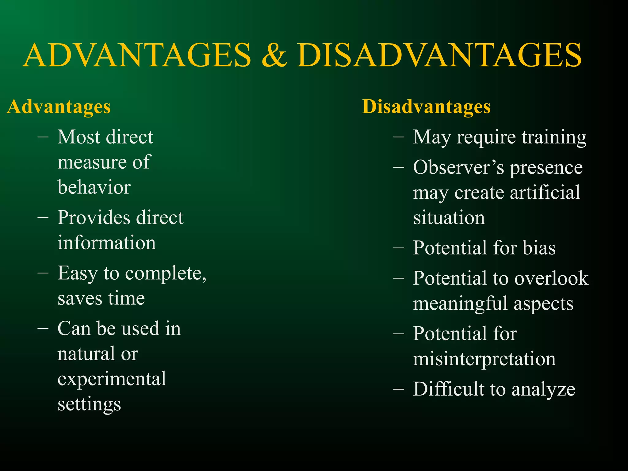 ADVANTAGES & DISADVANTAGES
Advantages
– Most direct
measure of
behavior
– Provides direct
information
– Easy to complete,
saves time
– Can be used in
natural or
experimental
settings
Disadvantages
– May require training
– Observer’s presence
may create artificial
situation
– Potential for bias
– Potential to overlook
meaningful aspects
– Potential for
misinterpretation
– Difficult to analyze
 