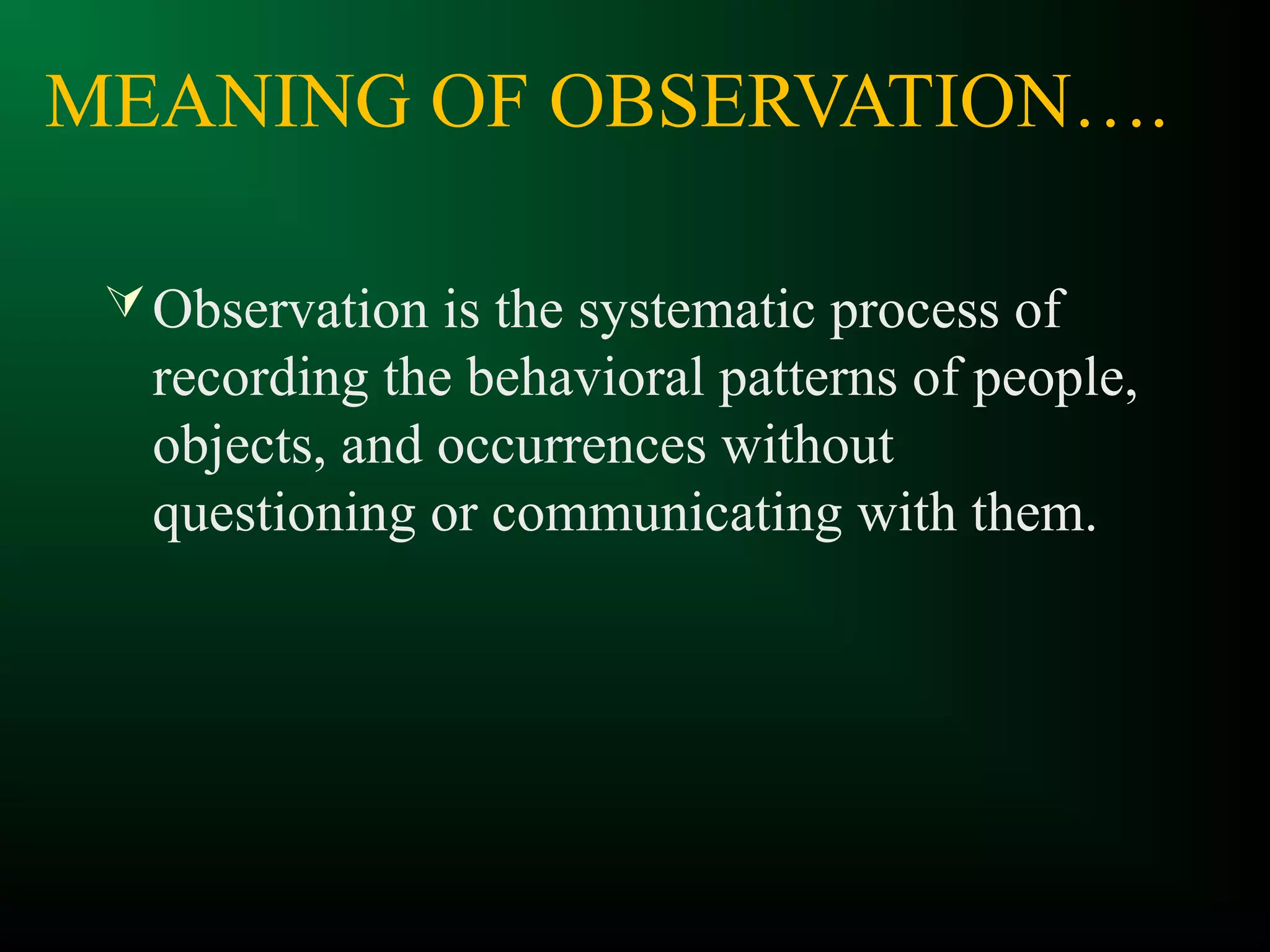 MEANING OF OBSERVATION….
Observation is the systematic process of
recording the behavioral patterns of people,
objects, and occurrences without
questioning or communicating with them.
 