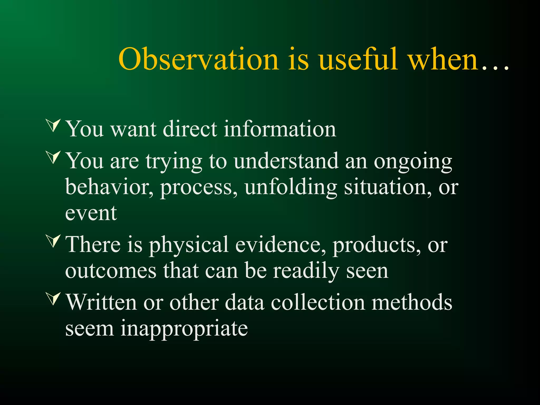 Observation is useful when…
You want direct information
You are trying to understand an ongoing
behavior, process, unfolding situation, or
event
There is physical evidence, products, or
outcomes that can be readily seen
Written or other data collection methods
seem inappropriate
 