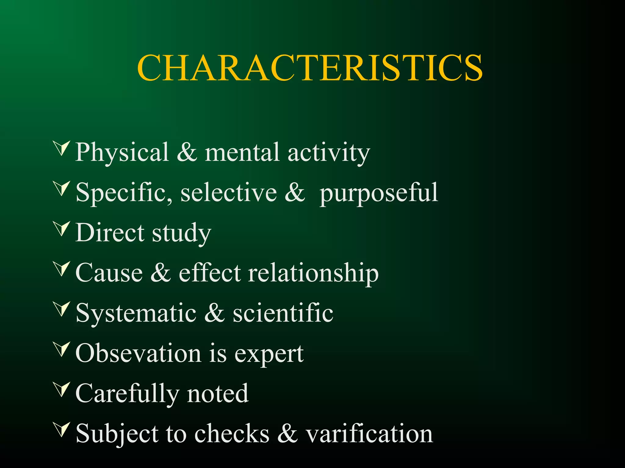 CHARACTERISTICS
Physical & mental activity
Specific, selective & purposeful
Direct study
Cause & effect relationship
Systematic & scientific
Obsevation is expert
Carefully noted
Subject to checks & varification
 
