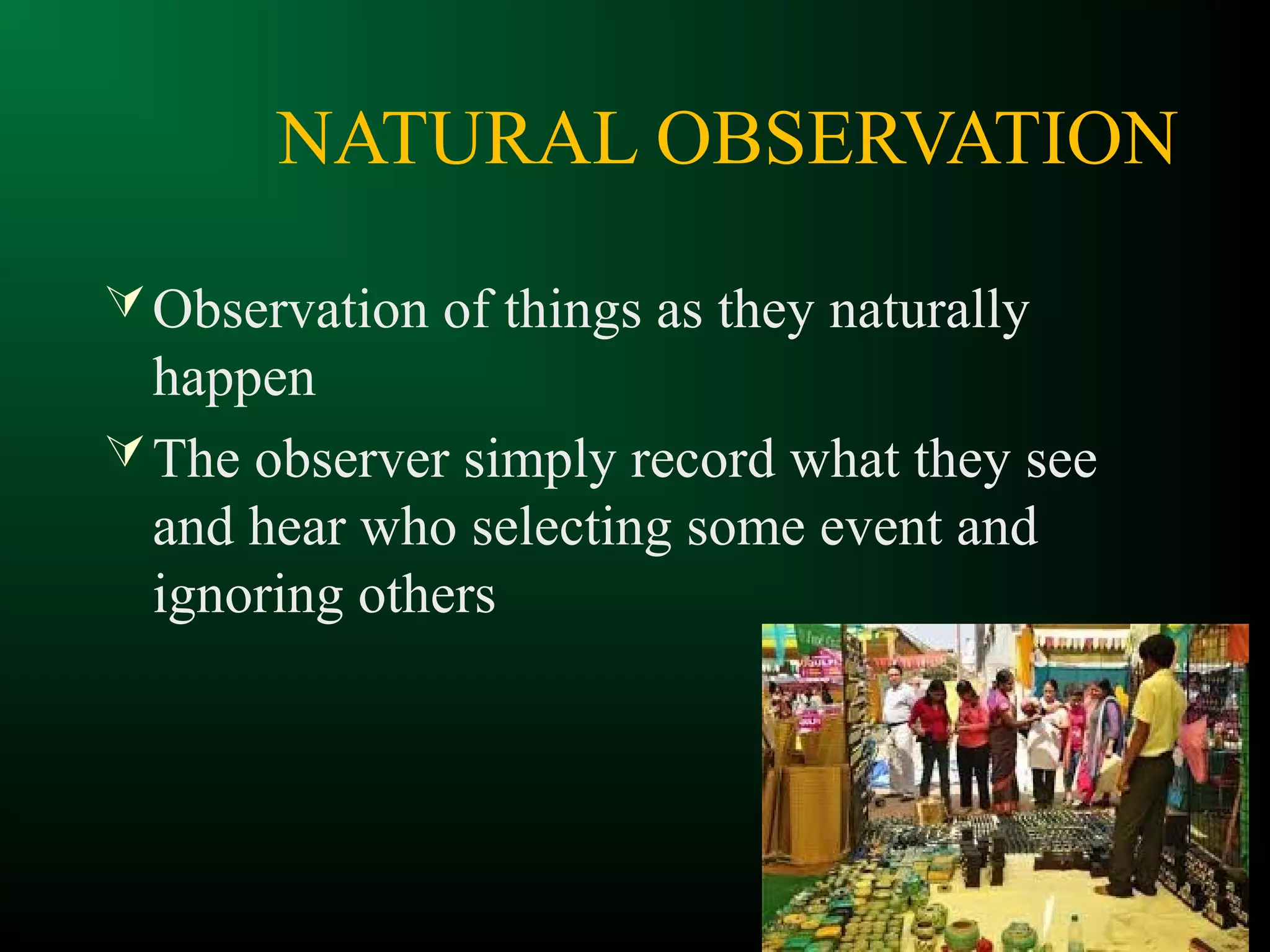 NATURAL OBSERVATION
Observation of things as they naturally
happen
The observer simply record what they see
and hear who selecting some event and
ignoring others
 