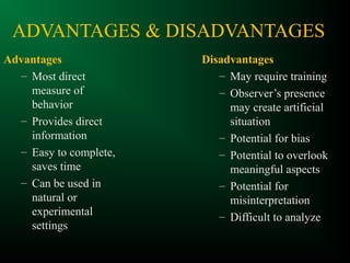 ADVANTAGES & DISADVANTAGES
Advantages
– Most direct
measure of
behavior
– Provides direct
information
– Easy to complete,
saves time
– Can be used in
natural or
experimental
settings
Disadvantages
– May require training
– Observer’s presence
may create artificial
situation
– Potential for bias
– Potential to overlook
meaningful aspects
– Potential for
misinterpretation
– Difficult to analyze
 