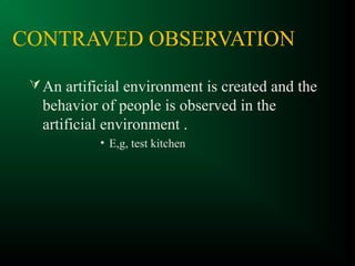 CONTRAVED OBSERVATION
An artificial environment is created and the
behavior of people is observed in the
artificial environment .
• E,g, test kitchen
 