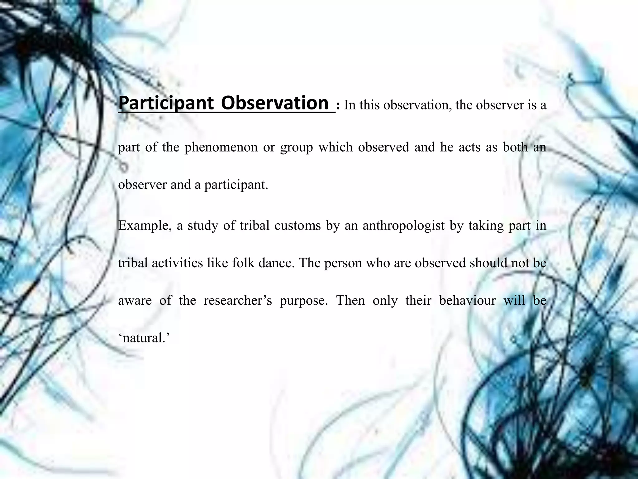 Participant Observation : In this observation, the observer is a
part of the phenomenon or group which observed and he acts as both an
observer and a participant.
Example, a study of tribal customs by an anthropologist by taking part in
tribal activities like folk dance. The person who are observed should not be
aware of the researcher’s purpose. Then only their behaviour will be
‘natural.’
 