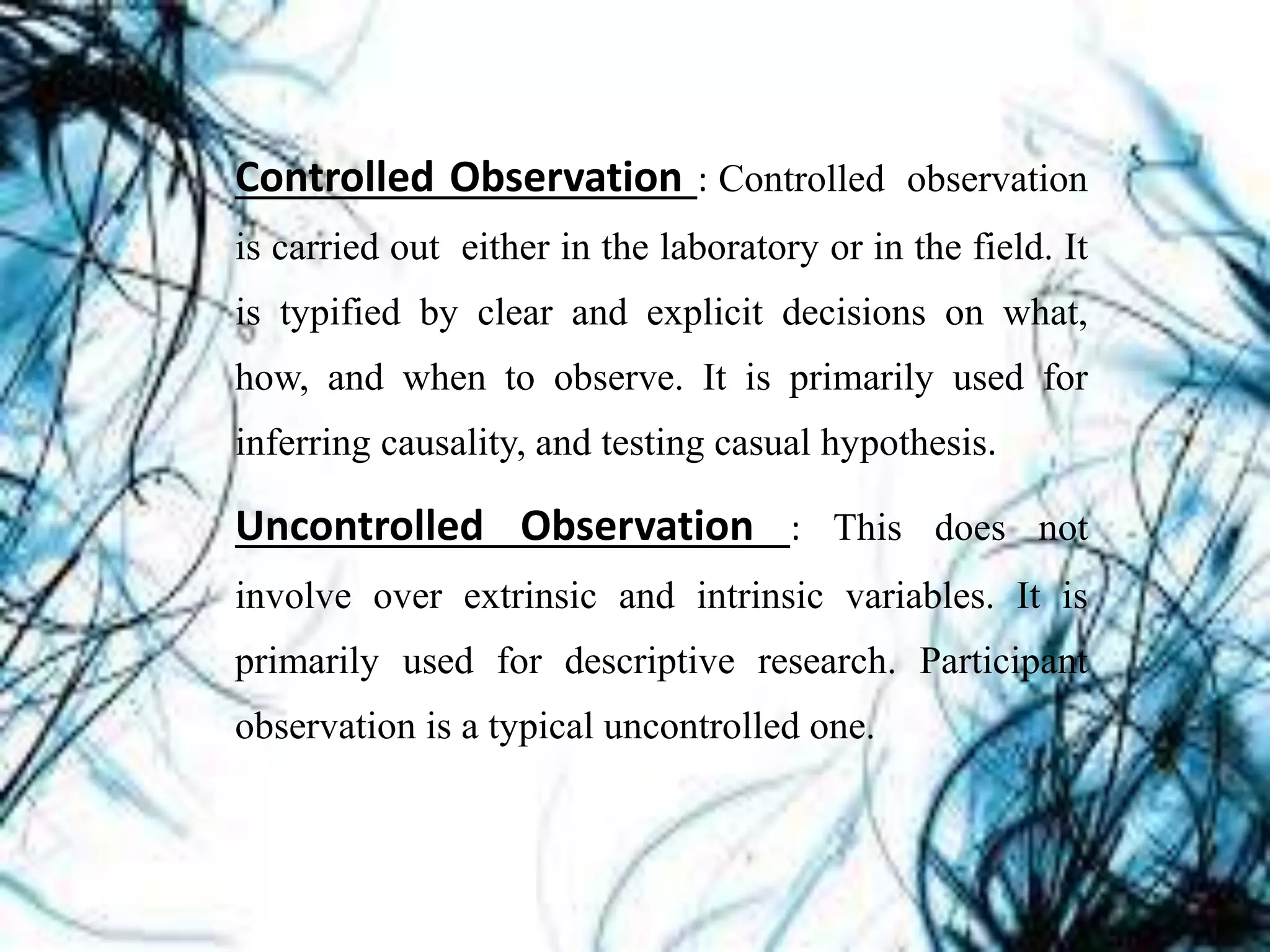 Controlled Observation : Controlled observation
is carried out either in the laboratory or in the field. It
is typified by clear and explicit decisions on what,
how, and when to observe. It is primarily used for
inferring causality, and testing casual hypothesis.
Uncontrolled Observation : This does not
involve over extrinsic and intrinsic variables. It is
primarily used for descriptive research. Participant
observation is a typical uncontrolled one.
 