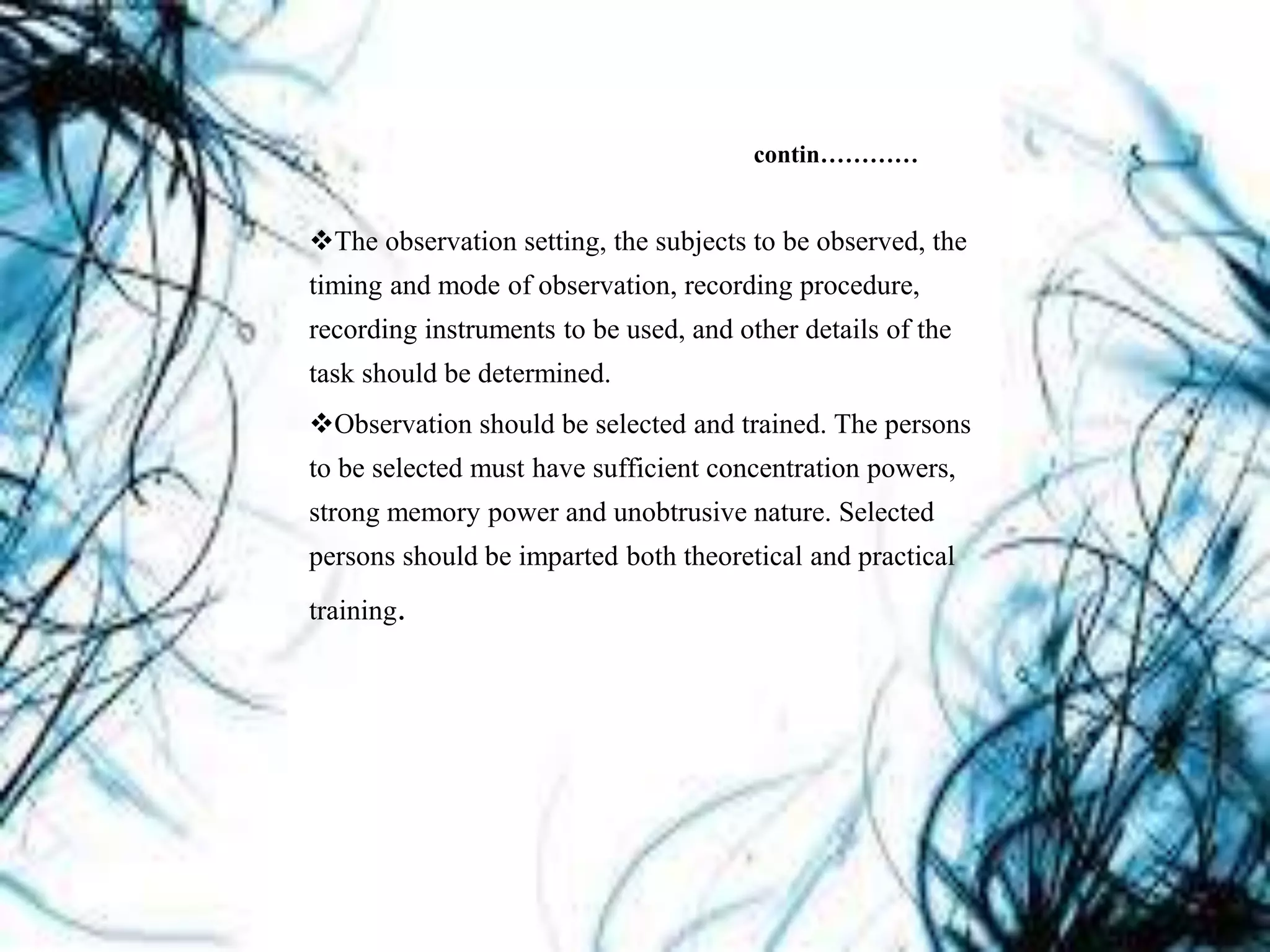 contin…………
The observation setting, the subjects to be observed, the
timing and mode of observation, recording procedure,
recording instruments to be used, and other details of the
task should be determined.
Observation should be selected and trained. The persons
to be selected must have sufficient concentration powers,
strong memory power and unobtrusive nature. Selected
persons should be imparted both theoretical and practical
training.
 