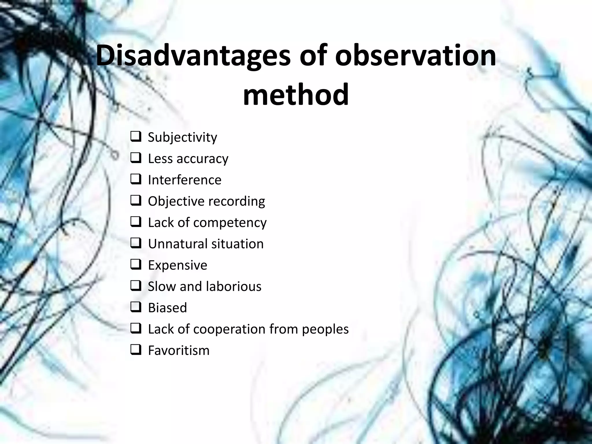 Disadvantages of observation
method
 Subjectivity
 Less accuracy
 Interference
 Objective recording
 Lack of competency
 Unnatural situation
 Expensive
 Slow and laborious
 Biased
 Lack of cooperation from peoples
 Favoritism
 