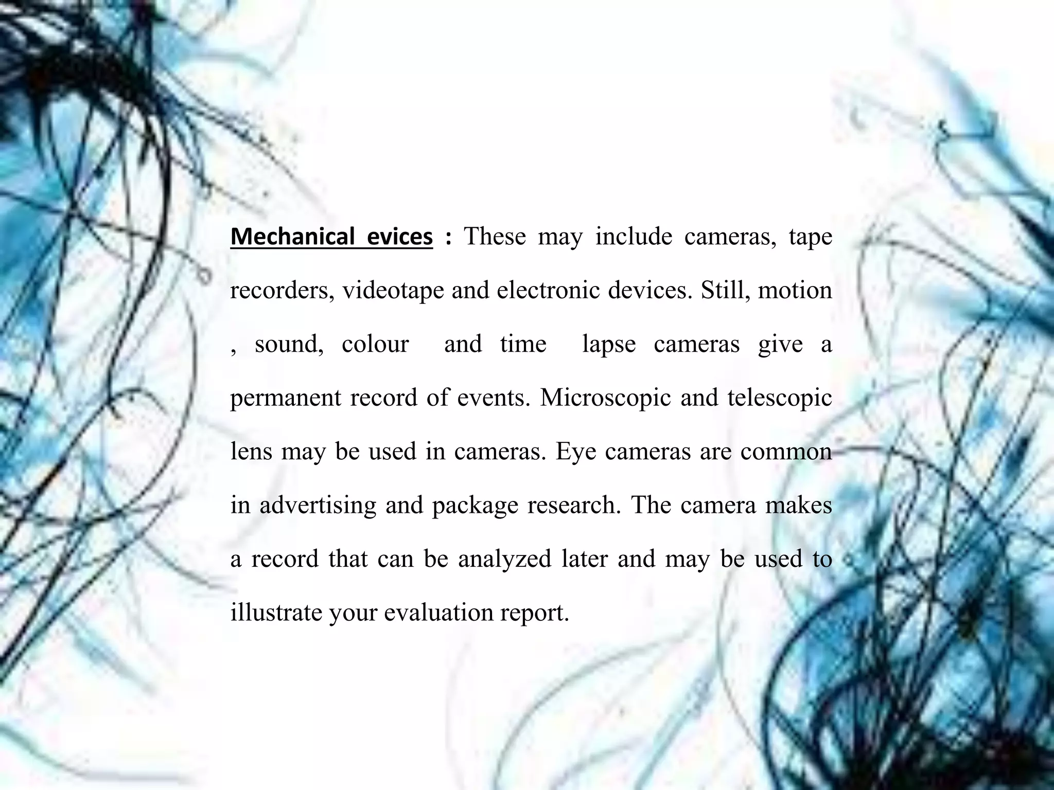 Mechanical evices : These may include cameras, tape
recorders, videotape and electronic devices. Still, motion
, sound, colour and time lapse cameras give a
permanent record of events. Microscopic and telescopic
lens may be used in cameras. Eye cameras are common
in advertising and package research. The camera makes
a record that can be analyzed later and may be used to
illustrate your evaluation report.
 