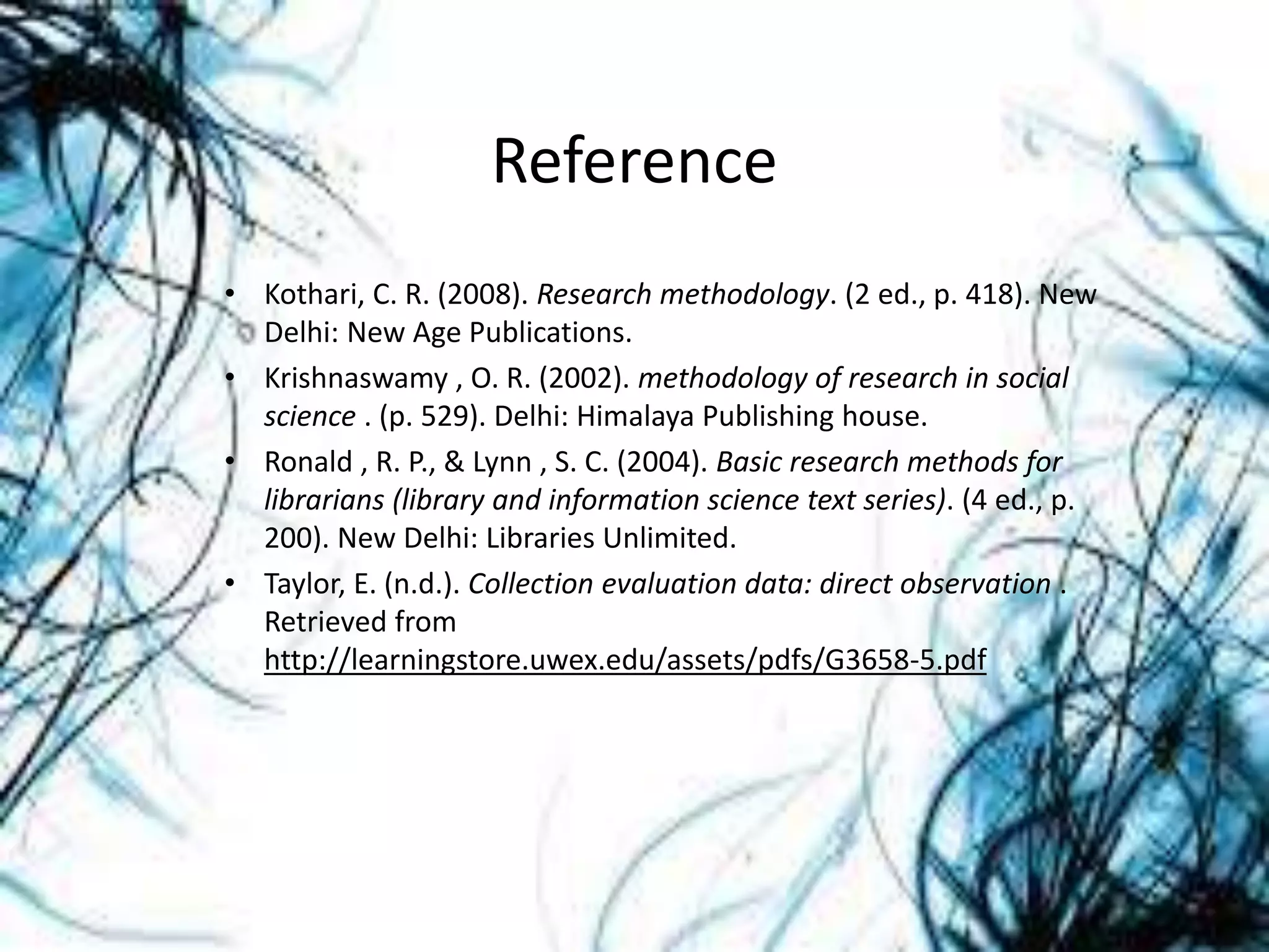 Reference
• Kothari, C. R. (2008). Research methodology. (2 ed., p. 418). New
Delhi: New Age Publications.
• Krishnaswamy , O. R. (2002). methodology of research in social
science . (p. 529). Delhi: Himalaya Publishing house.
• Ronald , R. P., & Lynn , S. C. (2004). Basic research methods for
librarians (library and information science text series). (4 ed., p.
200). New Delhi: Libraries Unlimited.
• Taylor, E. (n.d.). Collection evaluation data: direct observation .
Retrieved from
http://learningstore.uwex.edu/assets/pdfs/G3658-5.pdf
 
